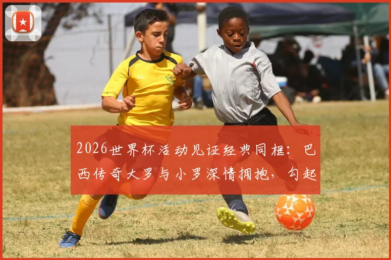 2026世界杯活动见证经典同框：巴西传奇大罗与小罗深情拥抱，勾起无数球迷回忆