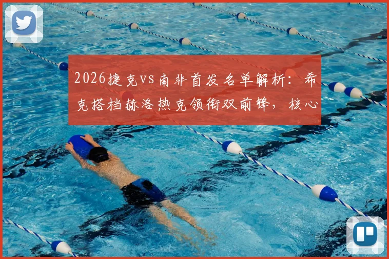 2026捷克vs南非首发名单解析：希克搭档赫洛热克领衔双前锋，核心绍切克为何替补？