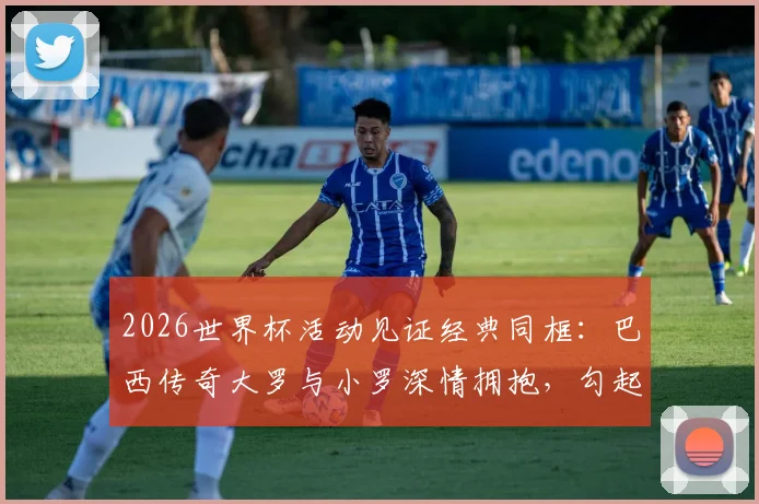 2026世界杯活动见证经典同框：巴西传奇大罗与小罗深情拥抱，勾起无数球迷回忆