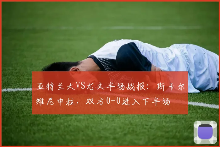 亚特兰大VS尤文半场战报:斯卡尔维尼中柱,双方0-0进入下半场