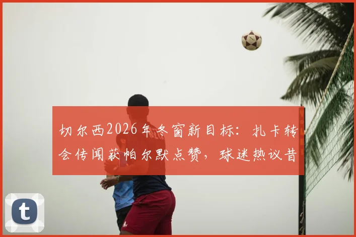 切尔西2026年冬窗新目标：扎卡转会传闻获帕尔默点赞，球迷热议昔日“小迷弟”或牵线蓝军？