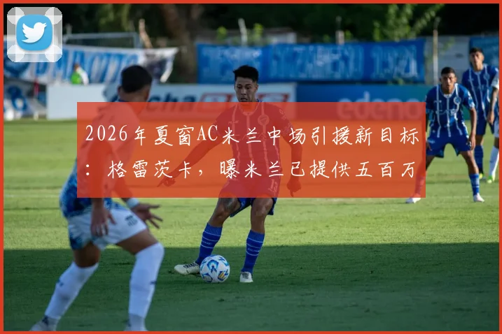 2026年夏窗AC米兰中场引援新目标：格雷茨卡，曝米兰已提供五百万欧年薪合同