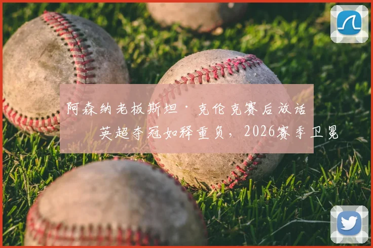 阿森纳老板斯坦·克伦克赛后放话：英超夺冠如释重负，2026赛季卫冕之路被曼城利物浦紧盯