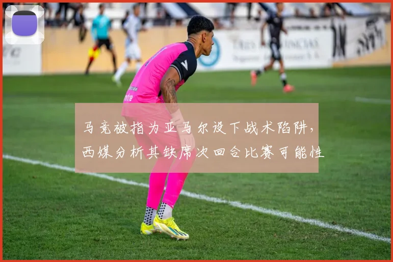 马竞被指为亚马尔设下战术陷阱，西媒分析其缺席次回合比赛可能性，解读针对性防守策略