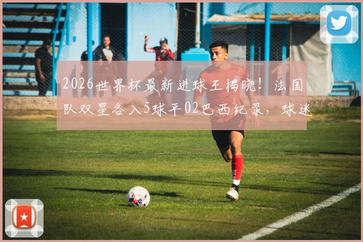 2026世界杯最新进球王揭晓！法国队双星各入5球平02巴西纪录，球迷热议
