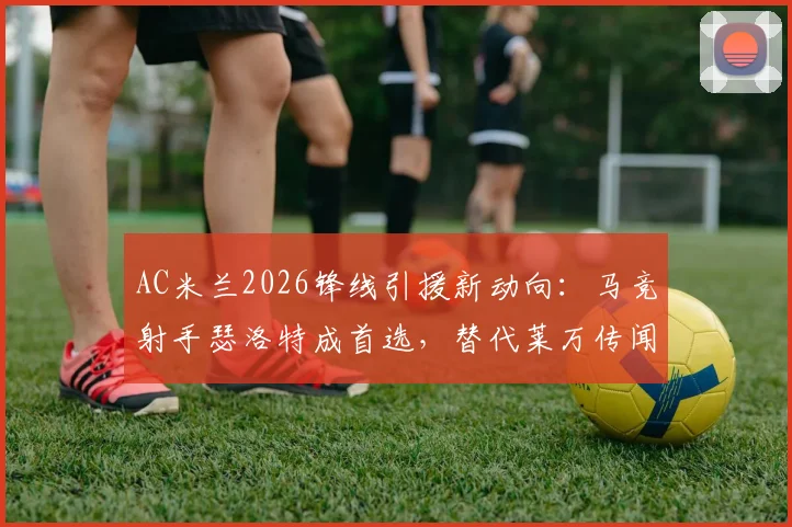 AC米兰2026锋线引援新动向:马竞射手瑟洛特成首选,替代莱万传闻成真,四千万欧要价成焦点