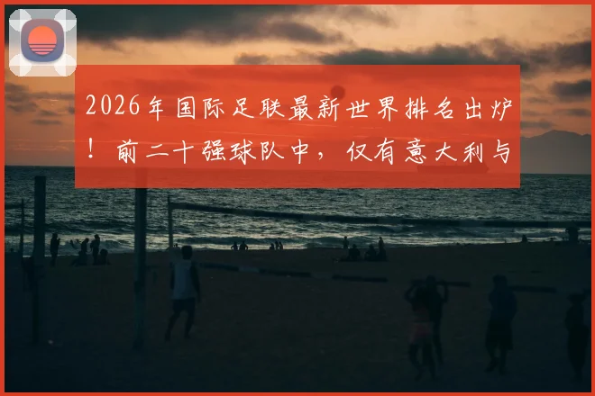 2026年国际足联最新世界排名出炉！前二十强球队中，仅有意大利与丹麦遗憾缺席世界杯