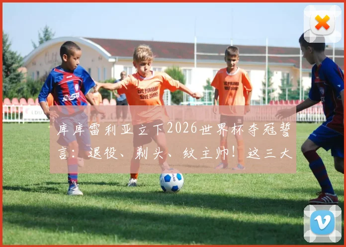 库库雷利亚立下2026世界杯夺冠誓言:退役、剃头、纹主帅!这三大Flag能实现吗?