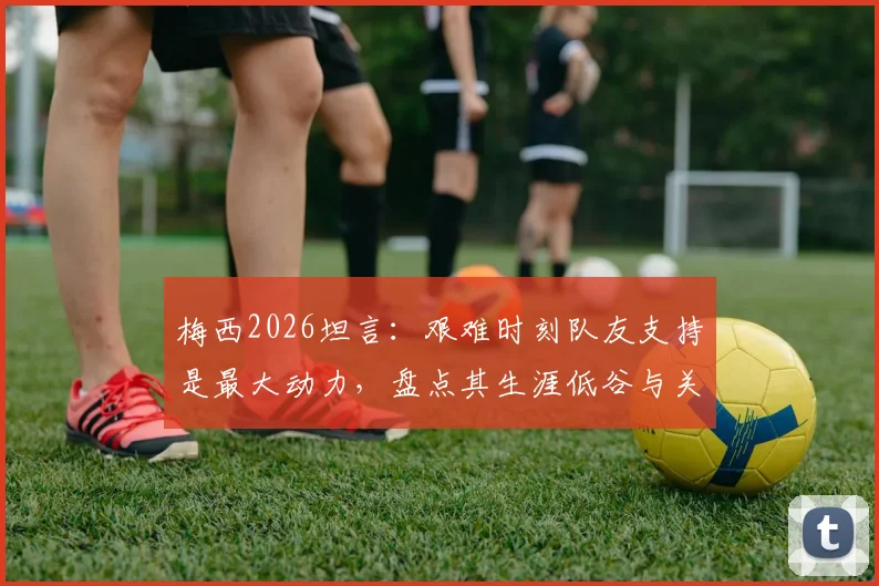 梅西2026坦言：艰难时刻队友支持是最大动力，盘点其生涯低谷与关键队友