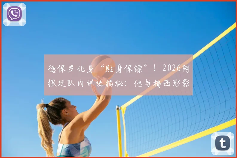 德保罗化身“贴身保镖”！2026阿根廷队内训练揭秘：他与梅西形影不离的真实原因
