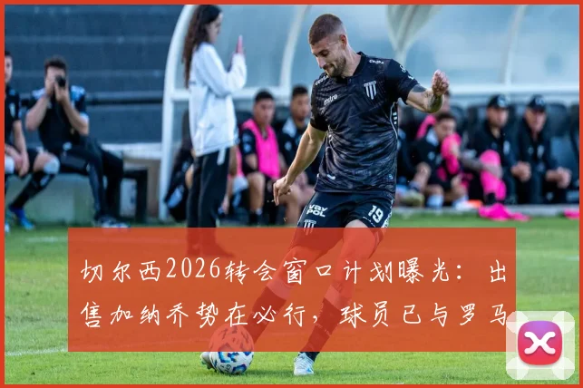切尔西2026转会窗口计划曝光：出售加纳乔势在必行，球员已与罗马达成初步意向