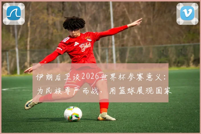 伊朗后卫谈2026世界杯参赛意义：为民族尊严而战，用篮球展现国家存在感